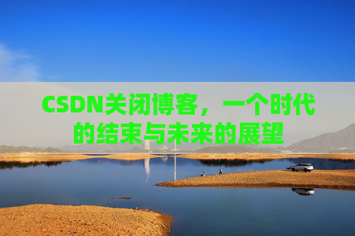 CSDN关闭博客，一个时代的结束与未来的展望